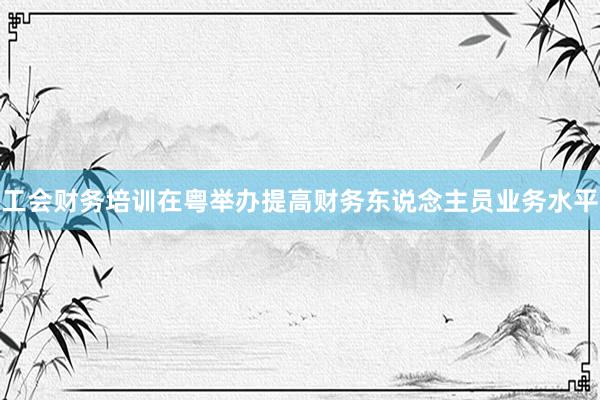 工会财务培训在粤举办提高财务东说念主员业务水平