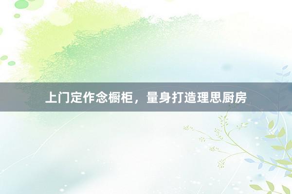 上门定作念橱柜，量身打造理思厨房