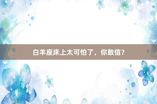白羊座床上太可怕了，你敢信？
